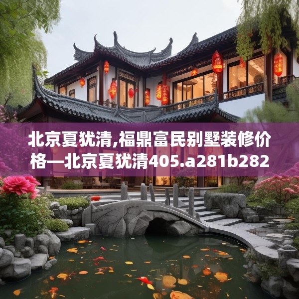 北京夏犹清,福鼎富民别墅装修价格—北京夏犹清405.a281b282c285fgy.292fghfd