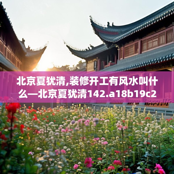 北京夏犹清,装修开工有风水叫什么—北京夏犹清142.a18b19c22fgy.29dewqe