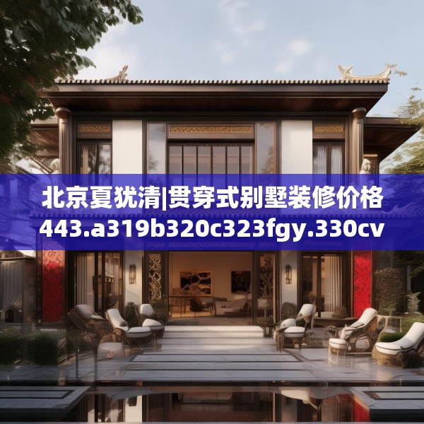 北京夏犹清|贯穿式别墅装修价格443.a319b320c323fgy.330cvcx