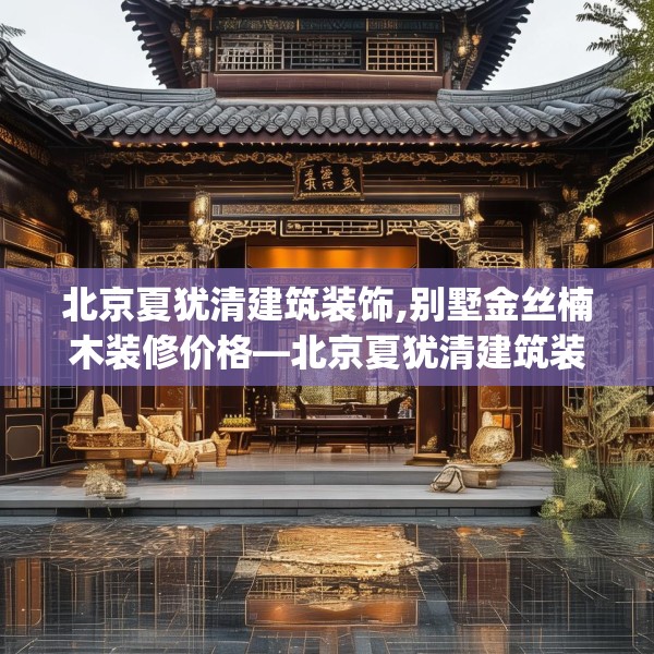 北京夏犹清建筑装饰,别墅金丝楠木装修价格—北京夏犹清建筑装饰141.a17b18c21fgy.28fhsg