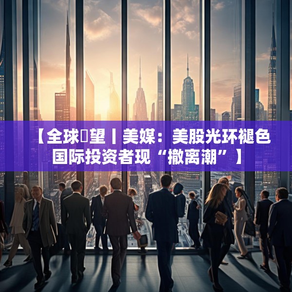【全球瞭望丨美媒：美股光环褪色国际投资者现“撤离潮”】