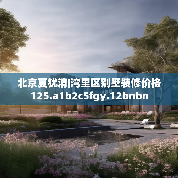 北京夏犹清|湾里区别墅装修价格125.a1b2c5fgy.12bnbn