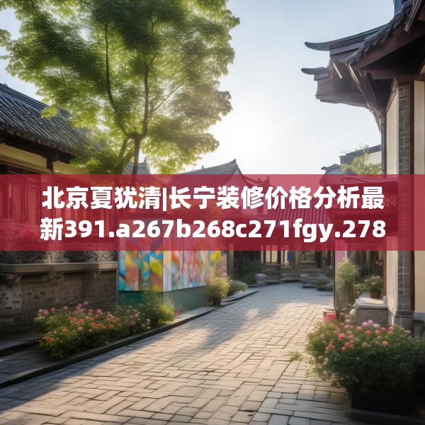 北京夏犹清|长宁装修价格分析最新391.a267b268c271fgy.278poiy