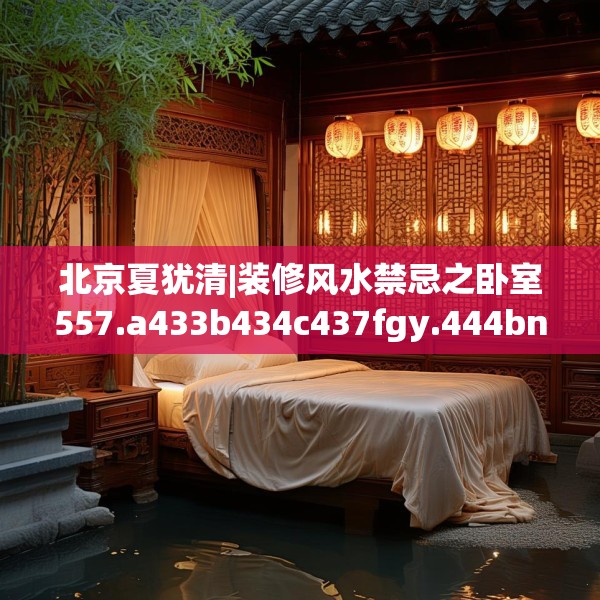 北京夏犹清|装修风水禁忌之卧室557.a433b434c437fgy.444bnbn