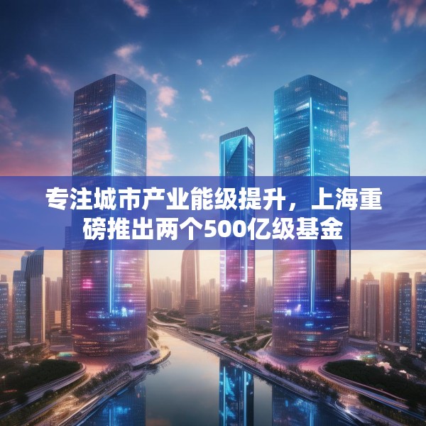 专注城市产业能级提升，上海重磅推出两个500亿级基金