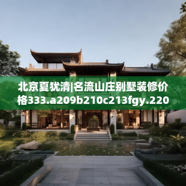北京夏犹清|名流山庄别墅装修价格333.a209b210c213fgy.220fghfd