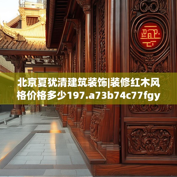 北京夏犹清建筑装饰|装修红木风格价格多少197.a73b74c77fgy.84bnbn