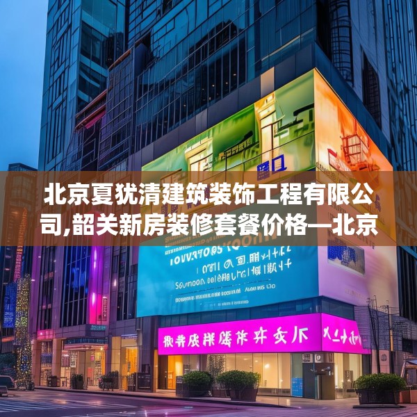北京夏犹清建筑装饰工程有限公司,韶关新房装修套餐价格—北京夏犹清建筑装饰工程有限公司284.a160b161c164fgy.171xczxv