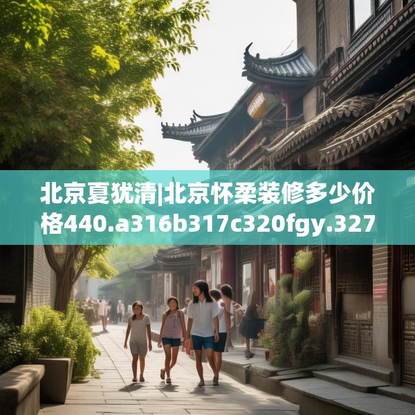 北京夏犹清|北京怀柔装修多少价格440.a316b317c320fgy.327wew