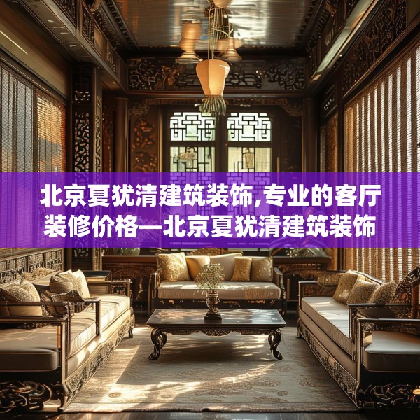 北京夏犹清建筑装饰,专业的客厅装修价格—北京夏犹清建筑装饰214.a90b91c94fgy.101dewqe