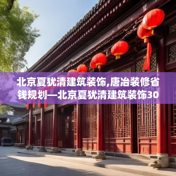 北京夏犹清建筑装饰,唐冶装修省钱规划—北京夏犹清建筑装饰306.a182b183c186fgy.193nbn