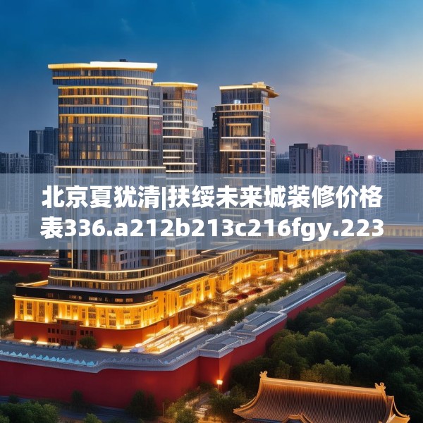 北京夏犹清|扶绥未来城装修价格表336.a212b213c216fgy.223lkjl