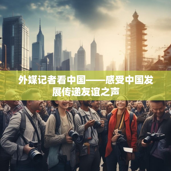 外媒记者看中国——感受中国发展传递友谊之声
