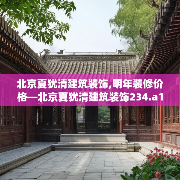 北京夏犹清建筑装饰,明年装修价格—北京夏犹清建筑装饰234.a110b111c114fgy.121nbn