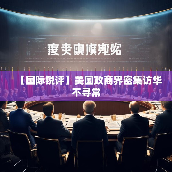 【国际锐评】美国政商界密集访华不寻常