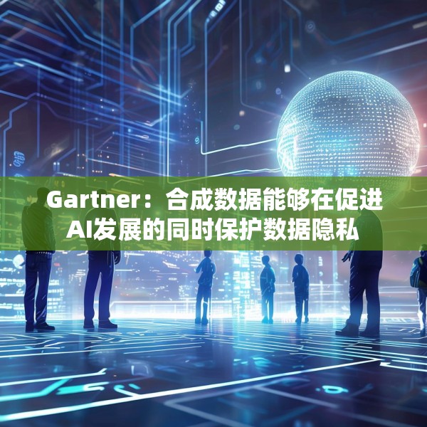 Gartner：合成数据能够在促进AI发展的同时保护数据隐私