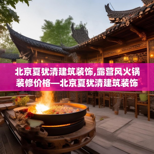 北京夏犹清建筑装饰,露营风火锅装修价格—北京夏犹清建筑装饰513.a389b390c393fgy.400fghfd