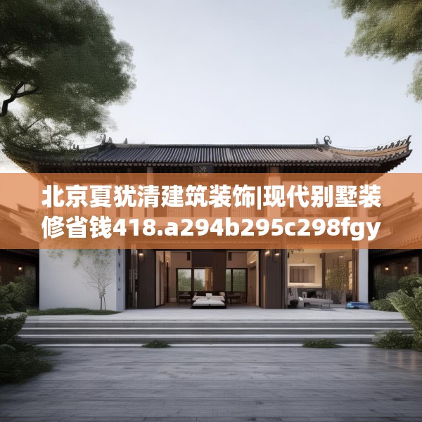 北京夏犹清建筑装饰|现代别墅装修省钱418.a294b295c298fgy.305htyj