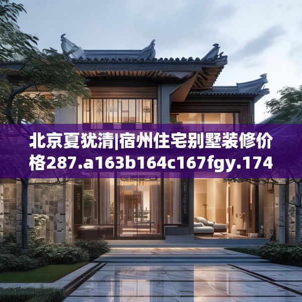 北京夏犹清|宿州住宅别墅装修价格287.a163b164c167fgy.174bnbn
