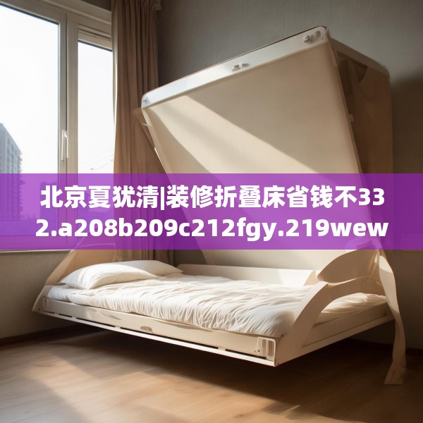 北京夏犹清|装修折叠床省钱不332.a208b209c212fgy.219wew