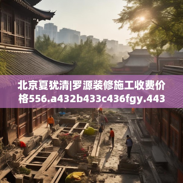 北京夏犹清|罗源装修施工收费价格556.a432b433c436fgy.443dewqe