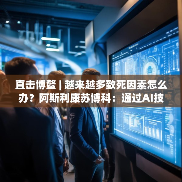 直击博鳌 | 越来越多致死因素怎么办？阿斯利康苏博科：通过AI技术，早诊断早筛查