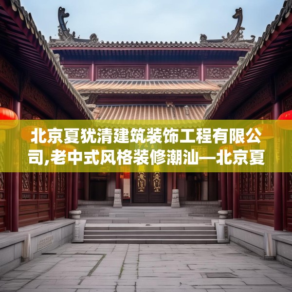 北京夏犹清建筑装饰工程有限公司,老中式风格装修潮汕—北京夏犹清建筑装饰工程有限公司413.a289b290c293fgy.300bnbn