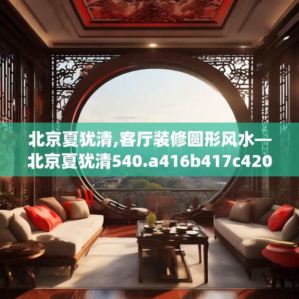 北京夏犹清,客厅装修圆形风水—北京夏犹清540.a416b417c420fgy.427nbn