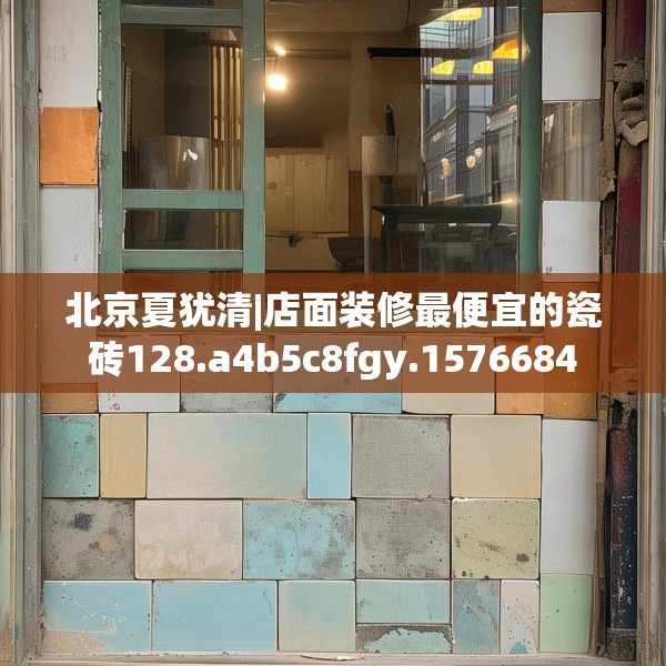 北京夏犹清|店面装修最便宜的瓷砖128.a4b5c8fgy.1576684