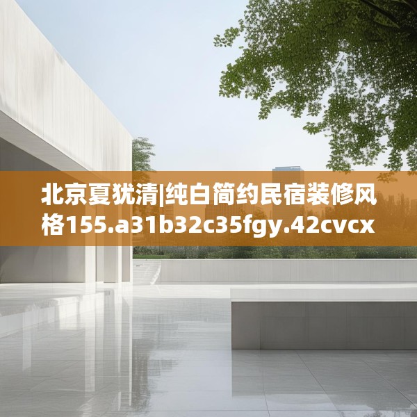 北京夏犹清|纯白简约民宿装修风格155.a31b32c35fgy.42cvcx