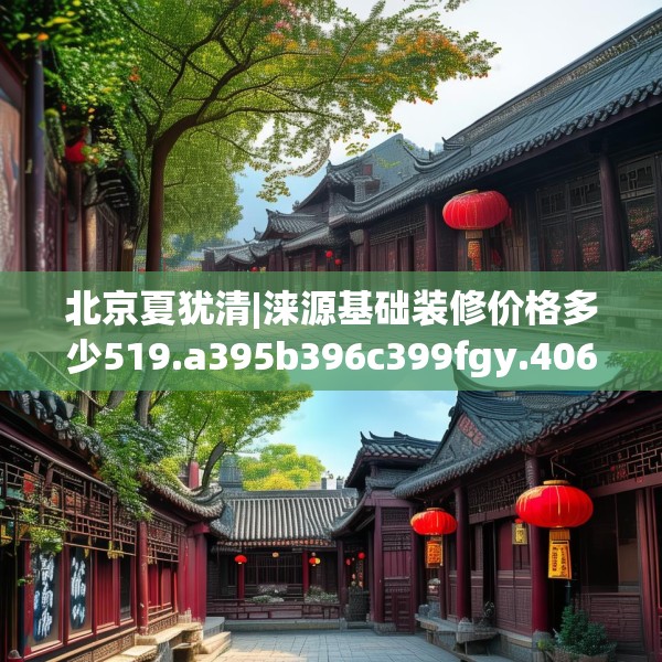 北京夏犹清|涞源基础装修价格多少519.a395b396c399fgy.406fhsg