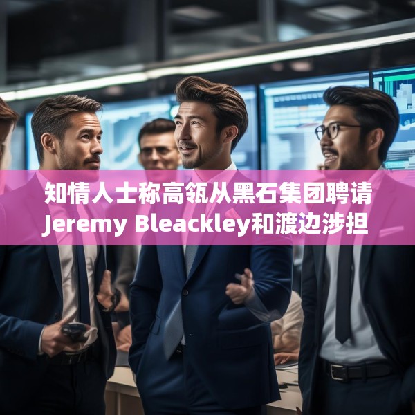 知情人士称高瓴从黑石集团聘请Jeremy Bleackley和渡边涉担任日本联席主管