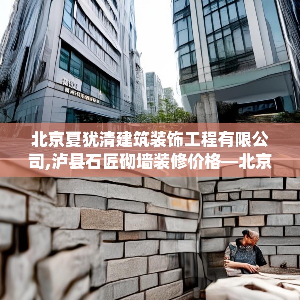北京夏犹清建筑装饰工程有限公司,泸县石匠砌墙装修价格—北京夏犹清建筑装饰工程有限公司390.a266b267c270fgy.277lkjl