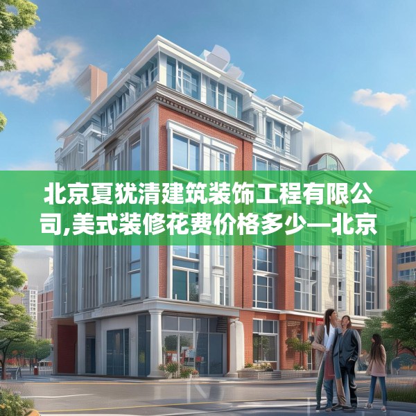 北京夏犹清建筑装饰工程有限公司,美式装修花费价格多少—北京夏犹清建筑装饰工程有限公司513.a389b390c393fgy.400fghfd