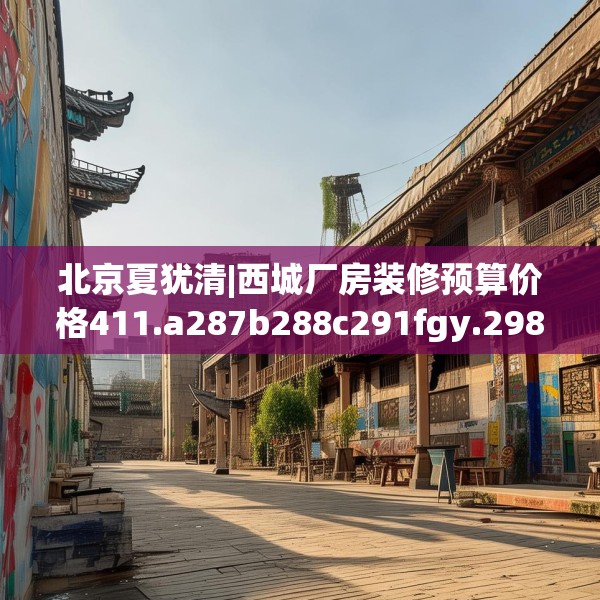 北京夏犹清|西城厂房装修预算价格411.a287b288c291fgy.298fhsg