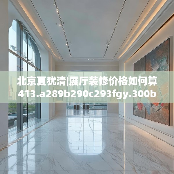 北京夏犹清|展厅装修价格如何算413.a289b290c293fgy.300bnbn