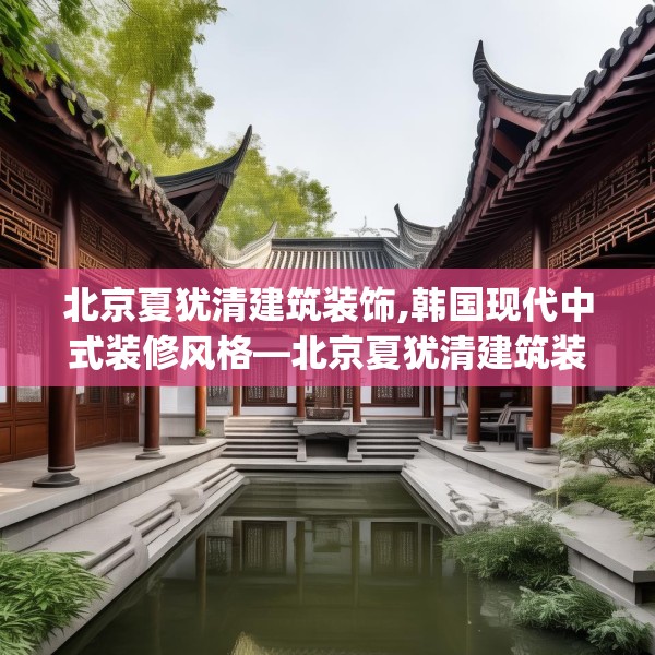 北京夏犹清建筑装饰,韩国现代中式装修风格—北京夏犹清建筑装饰611.a487b488c491fgy.498bnbn