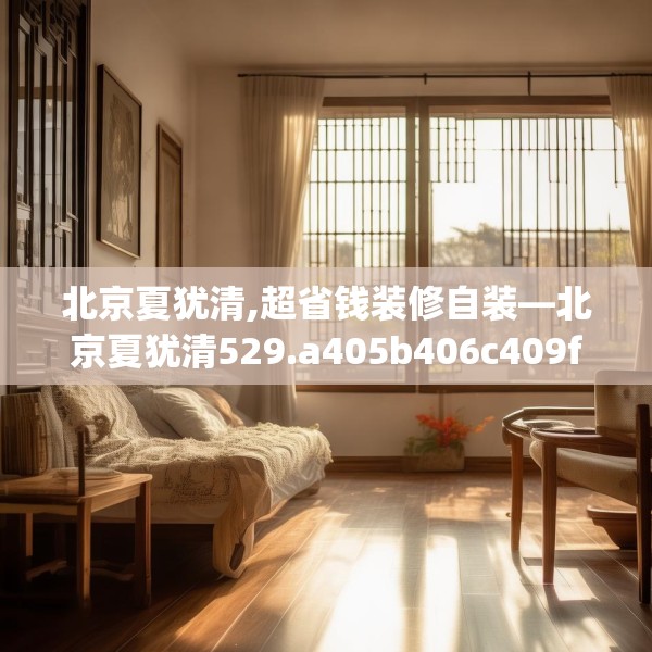 北京夏犹清,超省钱装修自装—北京夏犹清529.a405b406c409fgy.416fdsfds