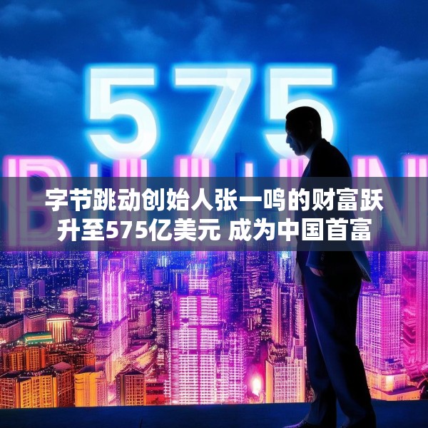 字节跳动创始人张一鸣的财富跃升至575亿美元 成为中国首富