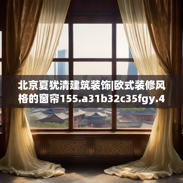 北京夏犹清建筑装饰|欧式装修风格的窗帘155.a31b32c35fgy.42cvcx