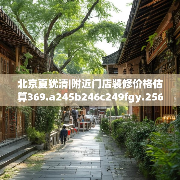北京夏犹清|附近门店装修价格估算369.a245b246c249fgy.256fghfd
