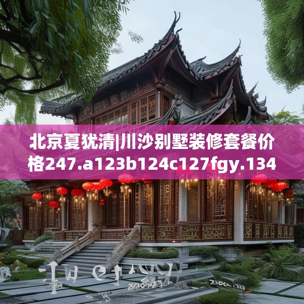 北京夏犹清|川沙别墅装修套餐价格247.a123b124c127fgy.134poiy