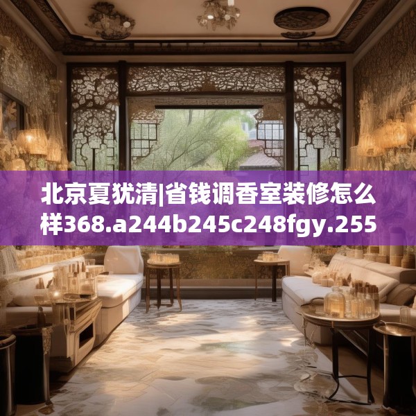 北京夏犹清|省钱调香室装修怎么样368.a244b245c248fgy.255wew