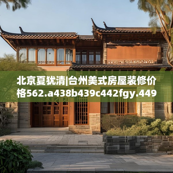 北京夏犹清|台州美式房屋装修价格562.a438b439c442fgy.449htyj