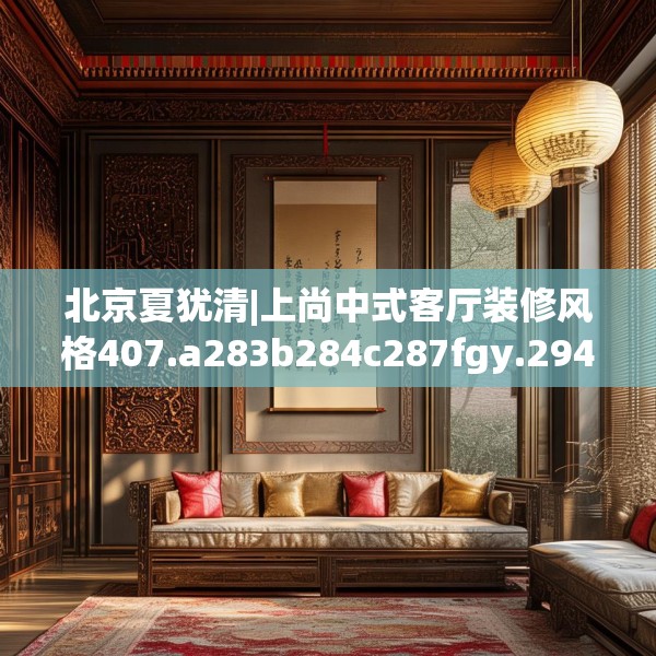 北京夏犹清|上尚中式客厅装修风格407.a283b284c287fgy.294cvcx