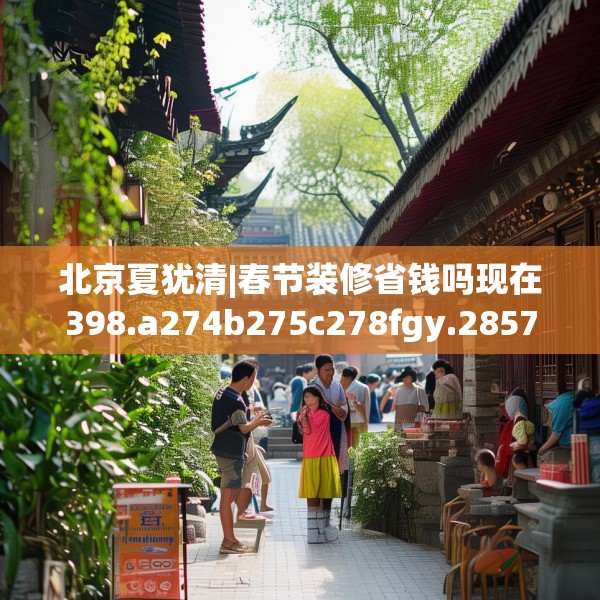 北京夏犹清|春节装修省钱吗现在398.a274b275c278fgy.28576669