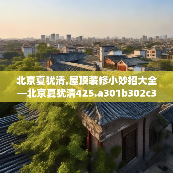 北京夏犹清,屋顶装修小妙招大全—北京夏犹清425.a301b302c305fgy.312cvcx