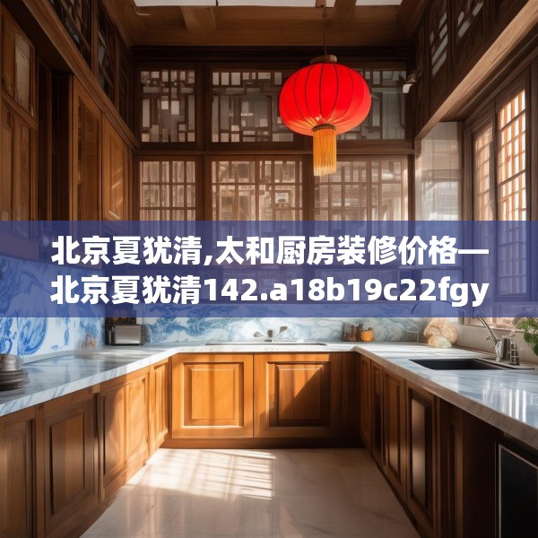 北京夏犹清,太和厨房装修价格—北京夏犹清142.a18b19c22fgy.29dewqe