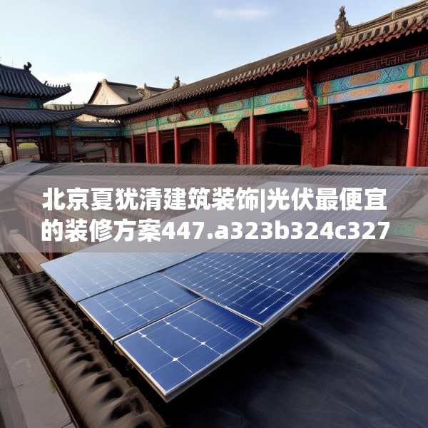 北京夏犹清建筑装饰|光伏最便宜的装修方案447.a323b324c327fgy.334fhsg