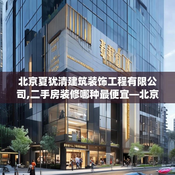 北京夏犹清建筑装饰工程有限公司,二手房装修哪种最便宜—北京夏犹清建筑装饰工程有限公司501.a377b378c381fgy.388fhsg